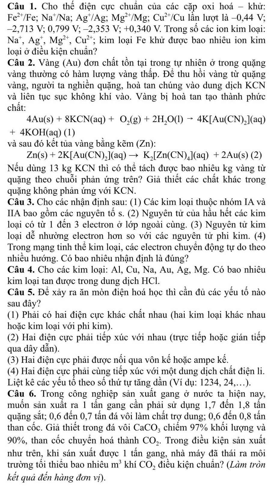 Cho thế điện cực chuẩn của các cặp oxi hoá - khử:
Fe^(2+)/Fe;Na^+/Na;Ag^+/A g Mg^(2+)/Mg;Cu^(2+)/Cu lần lượt là −0,44 V;
−2,713 V; 0,799 V; −2,353 V;+0,340 0 V. Trong số các ion kim loại:
Na^+,Ag^+,Mg^(2+),Cu^(2-); kim loại Fe khử được bao nhiêu ion kim
loại ở điều kiện chuẩn?
Câu 2. Vàng (Au) đơn chất tồn tại trong tự nhiên ở trong quặng
vàng thường có hàm lượng vàng thấp. Để thu hồi vàng từ quặng
vàng, người ta nghiền quặng, hoà tan chúng vào dung dịch KCN
và liên tục sục không khí vào. Vàng bị hoà tan tạo thành phức
chất:
4Au(s)+8KCN(aq)+O_2(g)+2H_2O(l)to 4K[Au(CN)_2](aq)
+4KOH(aq) (1)
và sau đó kết tủa vàng bằng kẽm (Zn).
Zn(s)+2K[Au(CN)_2](aq)to K_2[Zn(CN)_4](aq)+2Au(s)(2)
Nếu dùng 13 kg KCN thì có thể tách được bao nhiêu kg vàng từ
quặng theo chuỗi phản ứng trên? Giả thiết các chất khác trong
quặng không phản ứng với KCN.
Câu 3. Cho các nhận định sau: (1) Các kim loại thuộc nhóm IA và
IIA bao gồm các nguyên tố s. (2) Nguyên tử của hầu hết các kim
loại có từ 1 đến 3 electron ở lớp ngoài cùng. (3) Nguyên tử kim
loại dễ nhường electron hơn so với các nguyên tử phi kim. (4)
Trong mạng tinh thể kim loại, các electron chuyển động tự do theo
nhiều hướng. Có bao nhiêu nhận định là đúng?
Câu 4. Cho các kim loại: Al, Cu, Na, Au, Ag, Mg. Có bao nhiêu
kim loại tan được trong dung dịch HCl.
Câu 5. Để xảy ra ăn mòn điện hoá học thì cần đủ các yếu tố nào
sau đây?
(1) Phải có hai điện cực khác chất nhau (hai kim loại khác nhau
hoặc kim loại với phi kim).
(2) Hai điện cực phải tiếp xúc với nhau (trực tiếp hoặc gián tiếp
qua dây dẫn).
(3) Hai điện cực phải được nối qua vôn kế hoặc ampe kế.
(4) Hai điện cực phải cùng tiếp xúc với một dung dịch chất điện li.
Liệt kê các yếu tổ theo số thứ tự tăng dần (Ví dụ: 1234, 24,.).
Câu 6. Trong công nghiệp sản xuất gang ở nước ta hiện nay,
muốn sản xuất ra 1 tấn gang cần phải sử dụng 1,7 đến 1,8 tấn
quặng sắt; 0,6 đến 0,7 tấn đá vôi làm chất trợ dung; 0,6 đến 0,8 tấn
than cốc. Giả thiết trong đá vôi CaCO_3 chiếm 97% khối lượng và
90%, than cốc chuyển hoá thành CO_2. Trong điều kiện sản xuất
như trên, khi sán xuất được 1 tấn gang, nhà máy đã thái ra môi
trường tối thiểu bao nhiêu m^3 khí CO_2 điều kiện chuẩn? (Làm tròn
kết quả đến hàng đơn vị).