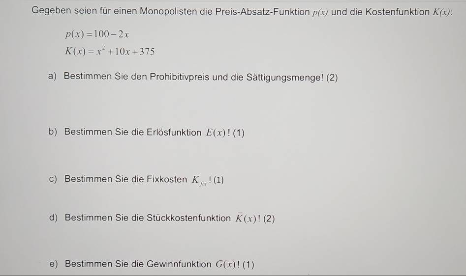 Gegeben seien für einen Monopolisten die Preis-Absatz-Funktion p(x) und die Kostenfunktion K(x).
p(x)=100-2x
K(x)=x^2+10x+375
a) Bestimmen Sie den Prohibitivpreis und die Sättigungsmenge! (2) 
b) Bestimmen Sie die Erlösfunktion E(x)!(1)
c) Bestimmen Sie die Fixkosten K_fix!(1)
d) Bestimmen Sie die Stückkostenfunktion overline K(x)!(2)
e) Bestimmen Sie die Gewinnfunktion G(x)!(1)