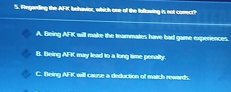 Regarding the AFK behavior, which one of the following is not correct?
A. Being AFK will make the teammates have bad game experiences.
B. Being AFK may lead to a long time penalty.
C. Being AFK will cause a deduction of match rewards.