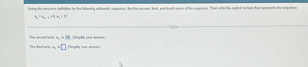 Using the recursive definition for the following arithmetic sequence, find the second, third, and fourth terms of the sequence. Then write the explicit formula that represents the sequence.
a_n=a_n-1+6; a_1=12
The second term, a_2 is 18. (Simplify your answer.) 
The third term a_3 , is □ (Simplify your answer.)