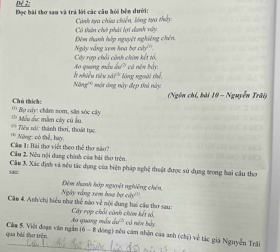 Để 2: 
Đọc bài thơ sau và trả lời các câu hỏi bên dưới: 
Cảnh tựa chùa chiền, lòng tựa thầy. 
Có thân chớ phải lợi danh vây. 
Đêm thanh hớp nguyệt nghiêng chén, 
Ngày vắng xem hoa bợ cây'''. 
Cây rợp chồi cành chim kết tổ, 
Ao quang mấu ấu cá nên bầy. 
t nhiều tiêu sái lòng ngoài thế, 
Năng ) một ông này đẹp thú này. 
(Ngôn chí, bài 10 - Nguyễn Trãi) 
Chú thích: 
(1) Bợ cây: chăm nom, săn sóc cây 
(2) Mấu ấu: mầm cây củ ấu. 
3) Tiêu sái: thành thơi, thoát tục. 
⑷) Năng: có thể, hay. 
Câu 1: Bài thơ viết theo thể thơ nào? 
Câu 2. Nêu nội dung chính của bài thơ trên. 
Câu 3. Xác định và nêu tác dụng của biện pháp nghệ thuật được sử dụng trong hai câu thơ 
sau: 
Đêm thanh hớp nguyệt nghiêng chén, 
Ngày vắng xem hoa bợ cây''. 
Câu 4. Anh/chị hiểu như thế nào về nội dung hai câu thơ sau: 
Cây rợp chồi cành chim kết tổ, 
Ao quang mẫu ấu²) cá nên bầy. 
Câu 5. Viết đoạn văn ngắn (6 - 8 dòng) nêu cảm nhận của anh (chị) về tác giả Nguyễn Trãi 
qua bài thơ trên.