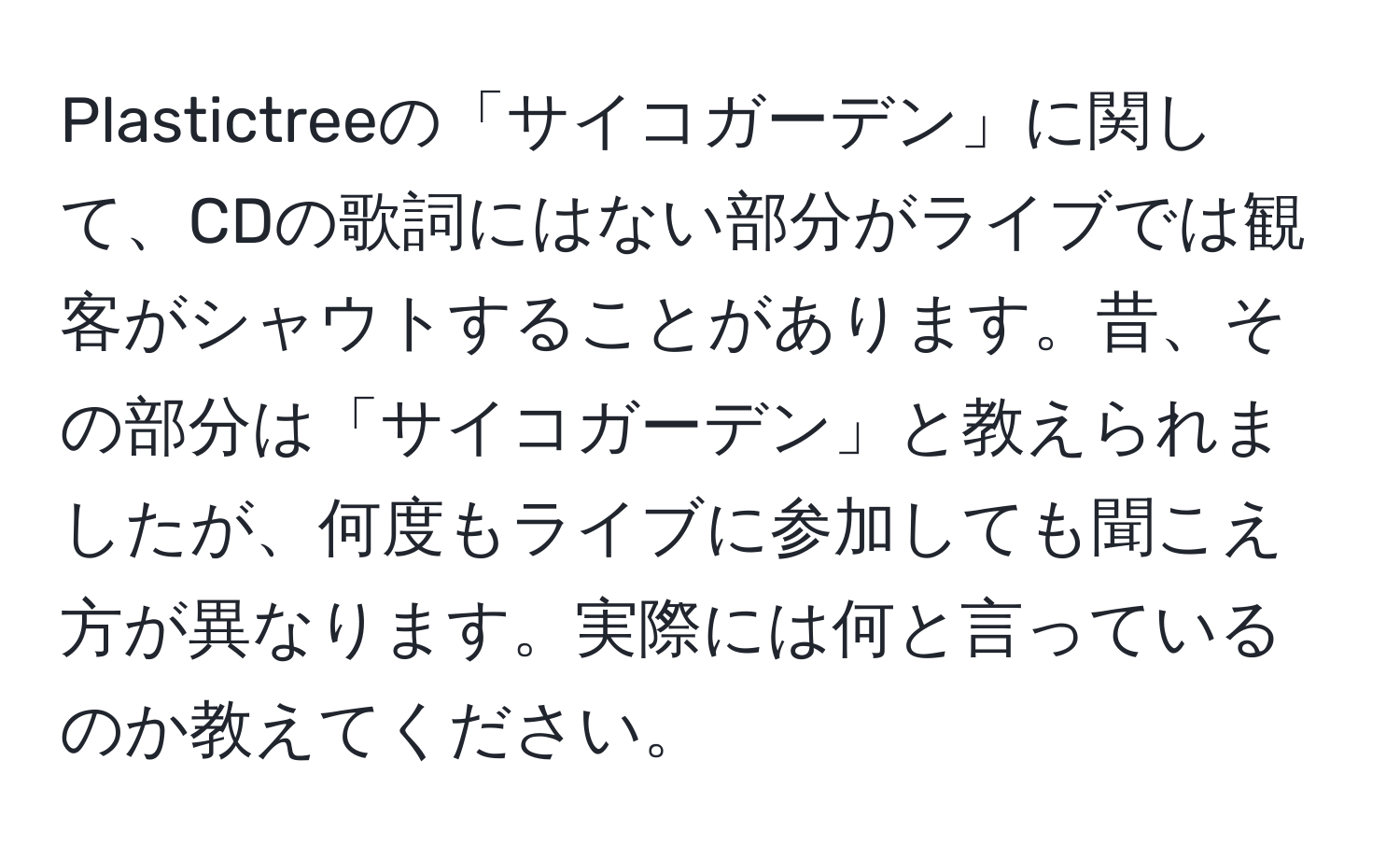 Plastictreeの「サイコガーデン」に関して、CDの歌詞にはない部分がライブでは観客がシャウトすることがあります。昔、その部分は「サイコガーデン」と教えられましたが、何度もライブに参加しても聞こえ方が異なります。実際には何と言っているのか教えてください。