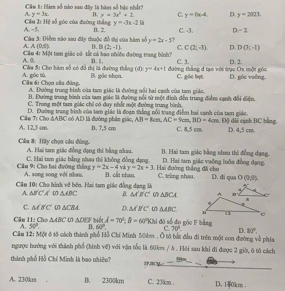 Hàm số nào sau đây là hàm số bậc nhất?
A. y=3x. B. y=3x^2+2. C. y=0x-4. D. y=2023.
Câu 2: Hệ số góc của đường thẳng y=-3x-21a
A. -5. B. 2. C. -3. D.− 2.
Câu 3: Điểm nào sau đây thuộc đồ thị của hàm số y=2x-5 ?
A. A (0;0). B. B(2;-1). C. C(2;-3). D. D(3;-1)
Câu 4: Một tam giác có tất cả bao nhiêu đường trung bình?
A. 0. B. 1. C. 3. D. 2.
Câu 5: Cho hàm số có đồ thị là đường thẳng (d): y=4x+1 đường thẳng d tạo với trục Ox một góc
A. góc tù. B. góc nhọn. C. góc bẹt. D. góc vuông.
Câu 6: Chọn câu đúng.
A. Đường trung bình của tam giác là đường nối hai cạnh của tam giác.
B. Đường trung bình của tam giác là đường nối từ một đỉnh đến trung điểm cạnh đối diện.
C. Trong một tam giác chỉ có duy nhất một đường trung bình.
D. Đường trung bình của tam giác là đoạn thẳng nối trung điểm hai cạnh của tam giác.
Câu 7: Cho △ ABC có AD là đường phân giác, AB=8cm,AC=9cm,BD=4cm. Độ dài cạnh BC bằng.
A. 12,5 cm. B. 7,5 cm C. 8,5 cm. D. 4,5 cm.
Câu 8: Hãy chọn câu đúng.
A. Hai tam giác đồng dạng thì bằng nhau. B. Hai tam giác bằng nhau thì đồng dạng.
C. Hai tam giác bằng nhau thì không đồng dạng. D. Hai tam giác vuông luôn đồng dạng.
Câu 9: Cho hai đường thắng y=2x-4 và y=2x+3. Hai đường thẳng đã cho
A. song song với nhau. B. cắt nhau. C. trùng nhau. D. đi qua O(0;0).
Câu 10: Cho hình vẽ bên. Hai tam giác đồng dạng là
A. △ B'C'A' △ ABC. B. △ A'B'C' U △ BCA.
C. △ A'B'C' △ CBA. D. △ A'B'C' △ ABC.
Câu 11: Cho △ ABC △ DEF biết hat A=70^0;widehat B=60^0 Khi đó s widehat O đo góc F bằng
A. 50^0. B. 60^0.
C. 70^0. D. 80^0.
Câu 12: Một ô tô cách thành phố Hồ Chí Minh 50km . Ô tô bắt đầu đi trên một con đường về phía
ngược hướng với thành phố (hình vẽ) với vận tốc là 60km / h . Hỏi sau khi đi được 2 giờ, ô tô cách
thành phố Hồ Chí Minh là bao nhiêu? TP.HCM 50km
A. 230km B. 2300km C. 23km . D. 180km .