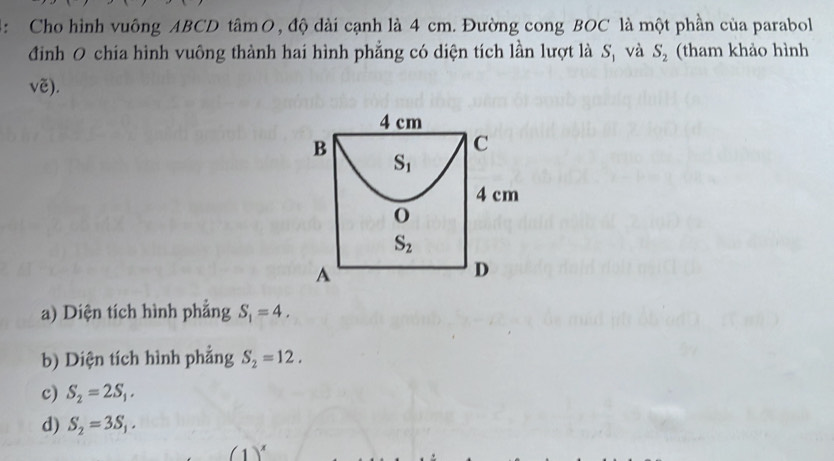 4: Cho hình vuông ABCD tâm O, độ dài cạnh là 4 cm. Đường cong BOC là một phần của parabol
đình O chia hình vuông thành hai hình phẳng có diện tích lần lượt là Sị và S_2 (tham khảo hình
vẽ).
4 cm
B
C
S_1
4 cm
O
S_2
A
D
a) Diện tích hình phẳng S_1=4. 
b) Diện tích hình phẳng S_2=12.
c) S_2=2S_1.
d) S_2=3S_1.
(1)^x