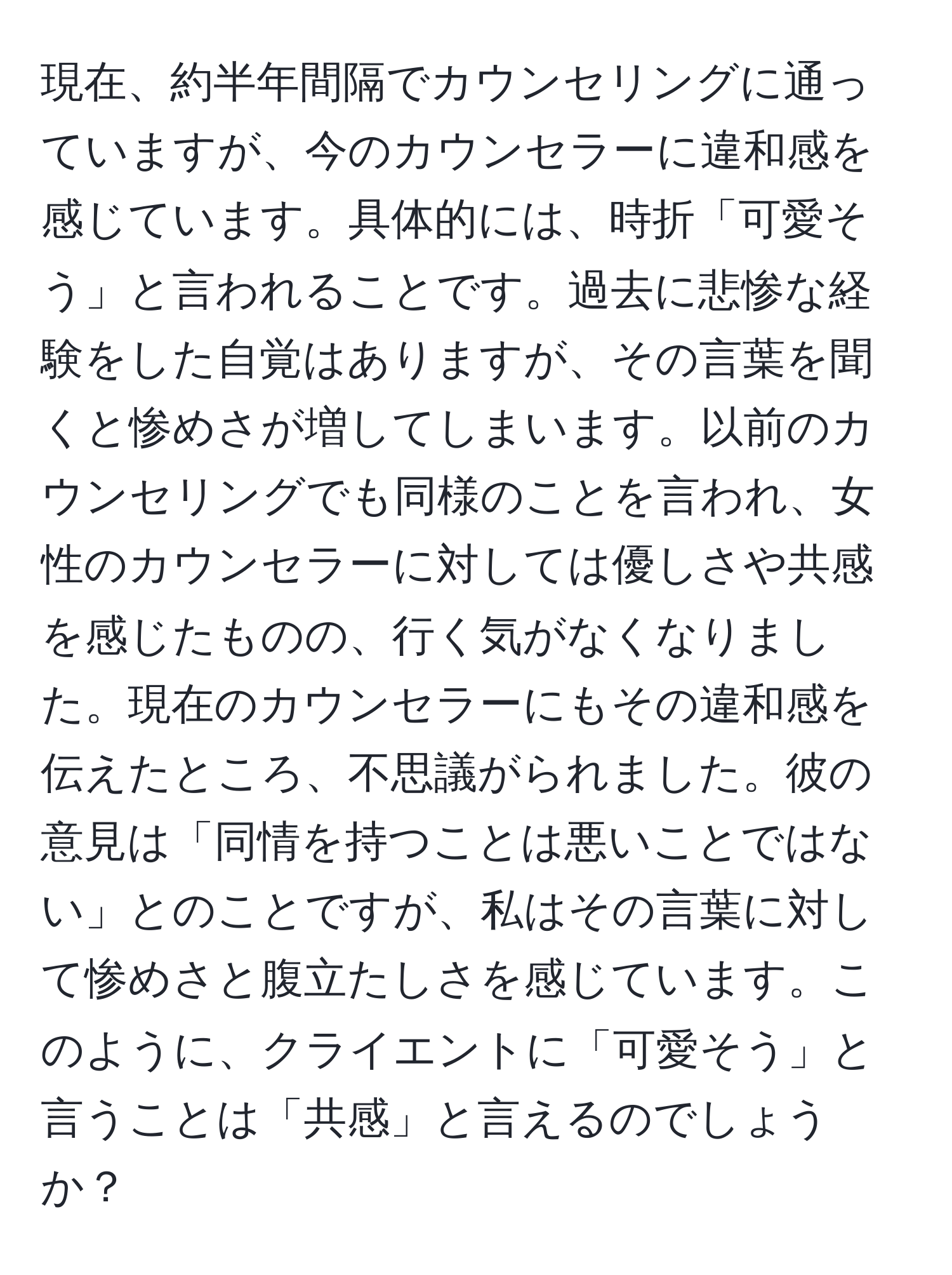 現在、約半年間隔でカウンセリングに通っていますが、今のカウンセラーに違和感を感じています。具体的には、時折「可愛そう」と言われることです。過去に悲惨な経験をした自覚はありますが、その言葉を聞くと惨めさが増してしまいます。以前のカウンセリングでも同様のことを言われ、女性のカウンセラーに対しては優しさや共感を感じたものの、行く気がなくなりました。現在のカウンセラーにもその違和感を伝えたところ、不思議がられました。彼の意見は「同情を持つことは悪いことではない」とのことですが、私はその言葉に対して惨めさと腹立たしさを感じています。このように、クライエントに「可愛そう」と言うことは「共感」と言えるのでしょうか？