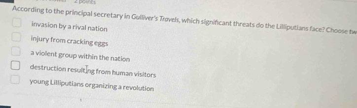 According to the principal secretary in Gulliver's Travels, which significant threats do the Lilliputians face? Choose tw
invasion by a rival nation
injury from cracking eggs
a violent group within the nation
destruction resulting from human visitors
young Lilliputians organizing a revolution