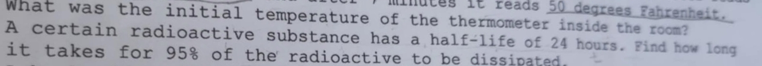 Minutes it reads 50 degrees Fahrenheit. 
What was the initial temperature of the thermometer inside the room? 
A certain radioactive substance has a half-life of 24 hours. Find how long 
it takes for 95% of the radioactive to be dissipated.