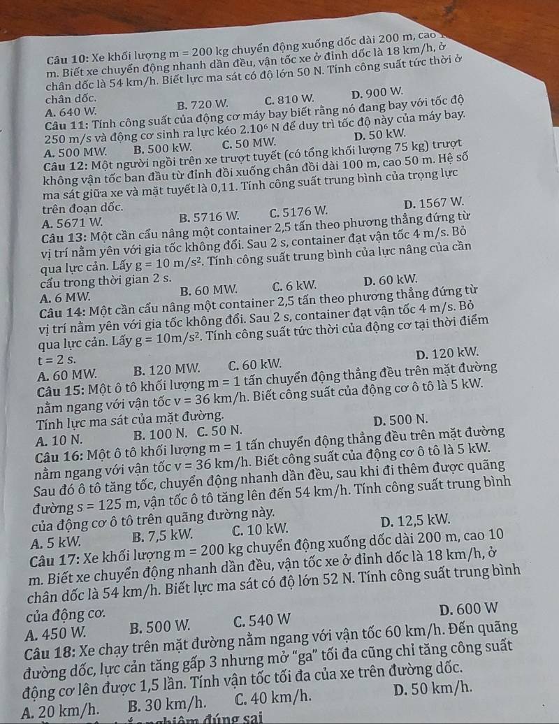 Xe khối lượng m=200 kg chuyển động xuống dốc dài 200 m, cao 1
m. Biết xe chuyển động nhanh dần đều, vận tốc xe ở đỉnh dốc là 18 km/h, ở
chân dốc là 54 km/h. Biết lực ma sát có độ lớn 50 N. Tính công suất tức thời ở
chân dốc.
A. 640 W. B. 720 W. C. 810 W. D. 900 W.
Câu 11: Tính công suất của động cơ máy bay biết rằng nó đang bay với tốc độ
250 m/s và động cơ sinh ra lực kéo 2.10^6 N để duy trì tốc độ này của máy bay.
A. 500 MW. B. 500 kW. C. 50 MW. D. 50 kW.
Câu 12: Một người ngồi trên xe trượt tuyết (có tổng khối lượng 75 kg) trượt
không vận tốc ban đầu từ đỉnh đồi xuống chân đồi dài 100 m, cao 50 m. Hệ số
ma sát giữa xe và mặt tuyết là 0,11. Tính công suất trung bình của trọng lực
trên đoạn dốc.
A. 5671 W. B. 5716 W. C. 5176 W. D. 1567 W.
Câu 13: Một cần cẩu nâng một container 2,5 tấn theo phương thẳng đứng từ
vị trí nằm yên với gia tốc không đổi. Sau 2 s, container đạt vận tốc 4 m/s. Bỏ
qua lực cản. Lấy g=10m/s^2. Tính công suất trung bình của lực nâng của cần
cấu trong thời gian 2 s.
A. 6 MW. B. 60 MW. C. 6 kW. D. 60 kW.
Câu 14: Một cần cầu nâng một container 2,5 tấn theo phương thẳng đứng từ
vị trí nằm yên với gia tốc không đổi. Sau 2 s, container đạt vận tốc 4 m/s. Bỏ
qua lực cản. Lấy g=10m/s^2. Tính công suất tức thời của động cơ tại thời điểm
t=2s.
A. 60 MW. B. 120 MW. C. 60 kW. D. 120 kW.
Câu 15: Một ô tô khối lượng m=1 tấn chuyển động thẳng đều trên mặt đường
nằm ngang với vận tốc v=36km/h 1. Biết công suất của động cơ ô tô là 5 kW.
Tính lực ma sát của mặt đường.
A. 10 N. B. 100 N. C. 50 N. D. 500 N.
Câu 16: Một ô tô khối lượng m=1 tấn chuyển động thẳng đều trên mặt đường
nằm ngang với vận tốc v=36km/h. Biết công suất của động cơ ô tô là 5 kW.
Sau đó ô tô tăng tốc, chuyển động nhanh dần đều, sau khi đi thêm được quãng
đường s=125m , vận tốc ô tô tăng lên đến 54 km/h. Tính công suất trung bình
của động cơ ô tô trên quãng đường này.
A. 5 kW. B. 7,5 kW. C. 10 kW. D. 12,5 kW.
Câu 17: Xe khối lượng m=200kg chuyển động xuống dốc dài 200 m, cao 10
m. Biết xe chuyển động nhanh dần đều, vận tốc xe ở đỉnh dốc là 18 km/h, ở
chân dốc là 54 km/h. Biết lực ma sát có độ lớn 52 N. Tính công suất trung bình
của động cơ.
A. 450 W. B. 500 W. C. 540 W D. 600 W
Câu 18: Xe chạy trên mặt đường nằm ngang với vận tốc 60 km/h. Đến quãng
đường dốc, lực cản tăng gấp 3 nhưng mở “ga” tối đa cũng chỉ tăng công suất
động cơ lên được 1,5 lần. Tính vận tốc tối đa của xe trên đường dốc.
A. 20 km/h. B. 30 km/h. C. 40 km/h. D. 50 km/h.
nghiêm đúng sai
