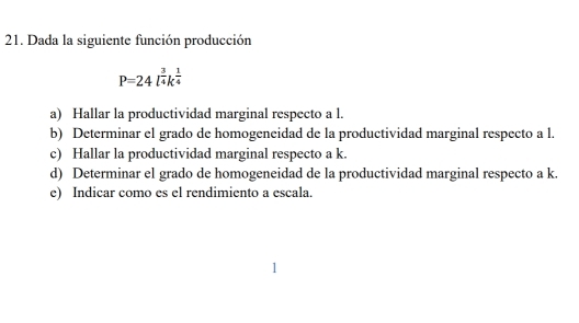 Dada la siguiente función producción
P=24l^(frac 3)4k^(frac 1)4
a) Hallar la productividad marginal respecto a l. 
b) Determinar el grado de homogeneidad de la productividad marginal respecto a l. 
c) Hallar la productividad marginal respecto a k. 
d) Determinar el grado de homogeneidad de la productividad marginal respecto a k. 
e) Indicar como es el rendimiento a escala.