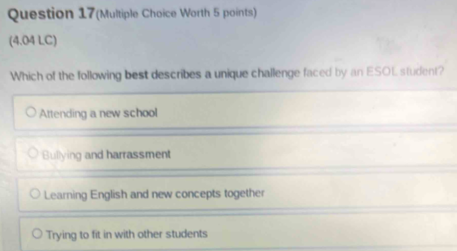 Question 17(Multiple Choice Worth 5 points)
(4.04 LC)
Which of the following best describes a unique challenge faced by an ESOL student?
Attending a new school
Bullying and harrassment
Learning English and new concepts together
Trying to fit in with other students