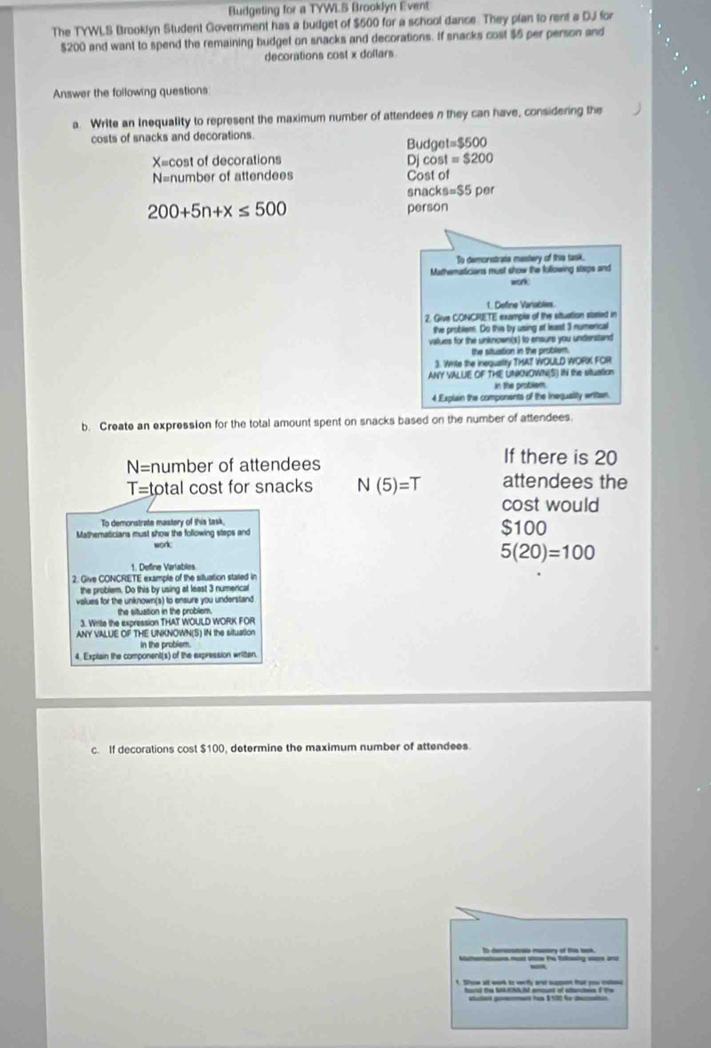 Budgeting for a TYWLS Brooklyn Event 
The TYWLS Brooklyn Student Government has a budget of $600 for a school dance. They plan to rent a DJ for
$200 and want to spend the remaining budget on snacks and decorations. If snacks cost $5 per person and 
decorations cost x dollars
Answer the following questions 
a. Write an Inequality to represent the maximum number of attendees n they can have, considering the 
costs of snacks and decorations. Budget =$500
X= cost of decorations Djcost =$200
N= number of attendees Cost of 
snacl s=$5 per
200+5n+x≤ 500
person 
To demonstrate masstery of this task, 
Mathematicians must show the following steps and 
wonk. 
1. Define Vanables. 
2. Give CONCRETE example of the situaltion staied in 
the problem. Do this by using at least 3 numercal 
values for the unknown(s) to ensure you understand 
the situation in the problem. 
3. Write the inequality THAT WOULD WORK FOR 
ANY VALUE OF THE UNNOWN(S) IN the situation 
in the problem. 
4.Explain the components of the Ineguality written. 
b. Create an expression for the total amount spent on snacks based on the number of attendees.
N= number of attendees 
If there is 20
T= total cost for snacks N(5)=T attendees the 
cost would 
To demonstrate mastery of this task, 
Mathematicians must show the following steps and $100
worl:
5(20)=100
1. Define Variables 
2. Give CONCRETE example of the situation stated in 
the problem. Do this by using at least 3 numencal 
values for the unknown(s) to ensure you understand 
the situation in the problem. 
3. Write the expression THAT WOULD WORK FOR 
ANY VALUE OF THE UNKNOWN(S) IN the situation 
In the problem. 
4. Explain the component(s) of the expression writen. 
c. If decorations cost $100 determine the maximum number of attendees 
t Eg_ a 
hourd the NNANNON amaunt of oltanctens of the