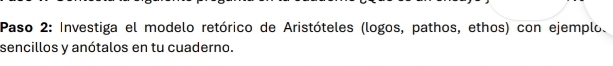 Paso 2: Investiga el modelo retórico de Aristóteles (logos, pathos, ethos) con ejemplo. 
sencillos y anótalos en tu cuaderno.