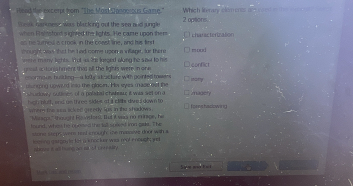 Read the excerpt from ''The Most Dangerous Game." Which literary elements are used in this excert? See
Bleak oarkness was blacking out the sea and jungle 2 options.
when Rainsford sighted the lights. He came upon them characterization
as he turned a crook in the coast line, and his first
thought was that he had come upon a village, for there mood
were many lights. But as he forged along he saw to his conflict
great antonishment that all the lights were in one
enormous building—a lofty structure with pointed towers irony
plunging upward into the gloom. His eyes made out the
shadowy outlines of a palatial chateau; it was set on a magery
high bluff, and on three sides of it cliffs dived down to foreshadowing
where the sea licked greedy lips in the shadows.
"Mirage," thought Rainsford. But it was no mirage, he
tound, when he opened the tall spiked iron gate. The
stone steps were real enough; the massive door with a
leering gargoyle for a knocker was real enough; yet
above it all hung an air of unreality.
Mak thes and reftim Save and Exit