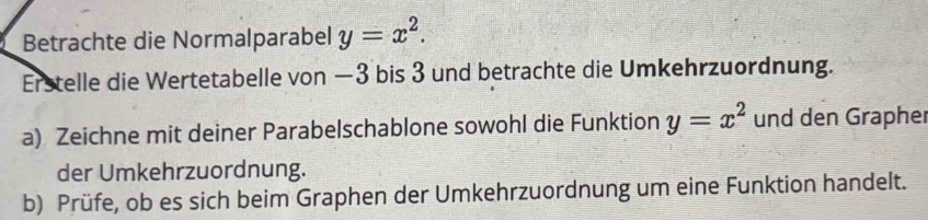 Betrachte die Normalparabel y=x^2. 
Erstelle die Wertetabelle von —3 bis 3 und betrachte die Umkehrzuordnung.
a) Zeichne mit deiner Parabelschablone sowohl die Funktion y=x^2 und den Grapher
der Umkehrzuordnung.
b) Prüfe, ob es sich beim Graphen der Umkehrzuordnung um eine Funktion handelt.