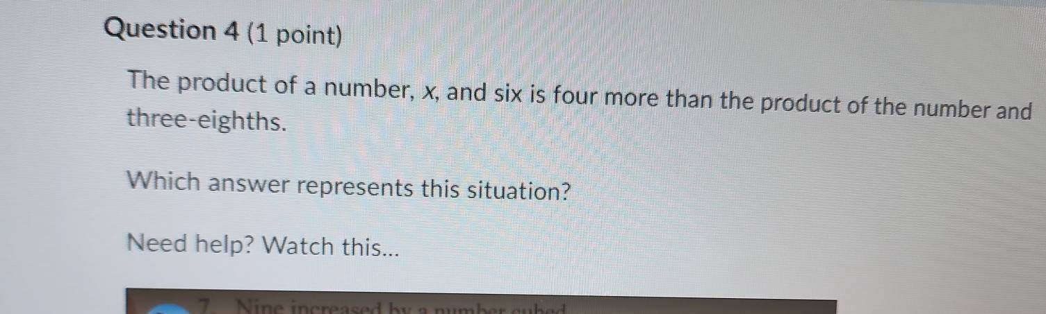 The product of a number, x, and six is four more than the product of the number and 
three-eighths. 
Which answer represents this situation? 
Need help? Watch this...
7 Nine increased by a number cubed