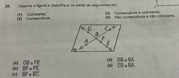 Observe a figura e classifique os pares de segmentos em:
(1) Colineares; (3) Consecutivos e colineares;
(2) Consecutivos; (4) Não consecutivos e não colineares.
(d) overline GB e overline BA.
(a) overline GB e overline FE. (e) overline CB e overline BA.
(b) overline BF e overline FE.
(c) overline BF e overline BC.