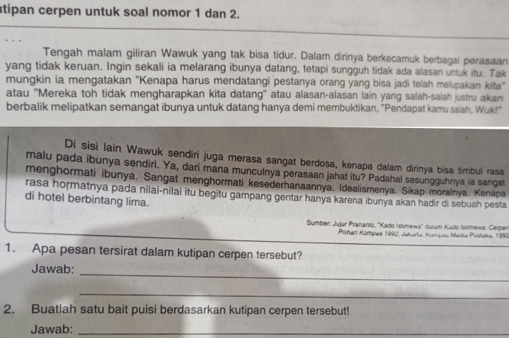 utipan cerpen untuk soal nomor 1 dan 2. 
Tengah malam giliran Wawuk yang tak bisa tidur. Dalam dirinya berkecamuk berbagai perasaan 
yang tidak keruan. Ingin sekali ia melarang ibunya datang, tetapi sungguh tidak ada alasan untuk itu. Tak 
mungkin ia mengatakan "Kenapa harus mendatangi pestanya orang yang bisa jadi telah melupakan kita" 
atau "Mereka toh tidak mengharapkan kita datang" atau alasan-alasan lain yang salah-salah justru akan 
berbalik melipatkan semangat ibunya untuk datang hanya demi membuktikan, "Pendapat kamu salah, Wuk!" 
Di sisi Iain Wawuk sendiri juga merasa sangat berdosa, kenapa dalam dirinya bisa timbul rasa 
malu pada ibunya sendiri. Ya, dari mana munculnya perasaan jahat itu? Padahal sesungguhnya ia sangat 
menghormati ibunya. Sangat menghormati kesederhanaannya. Idealismenya. Sikap moralnya. Kenapa 
rasa hormatnya pada nilai-nilai itu begitu gampang gentar hanya karena ibunya akan hadir di sebuah pesta 
di hotel berbintang lima. 
Sumber: Jujur Prananto, "Kado Istimewa" dalam Kado Istimewa: Cerpen 
Pihan Kompas 1992, Jakarla, Kompas Mudia Pustaka, 1992 
1. Apa pesan tersirat dalam kutipan cerpen tersebut? 
_ 
Jawab: 
_ 
2. Buatlah satu bait puisi berdasarkan kutipan cerpen tersebut! 
Jawab:_