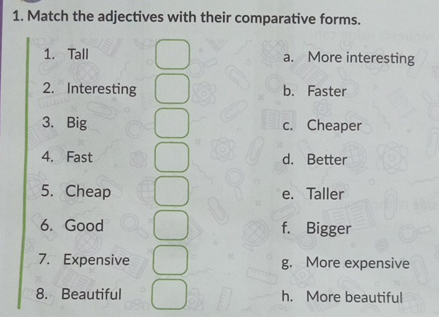 Match the adjectives with their comparative forms.
1. Tall a. More interesting
2. Interesting b. Faster
3. Big c. Cheaper
4. Fast d. Better
5. Cheap e. Taller
6. Good f. Bigger
7. Expensive g. More expensive
8. Beautiful h. More beautiful