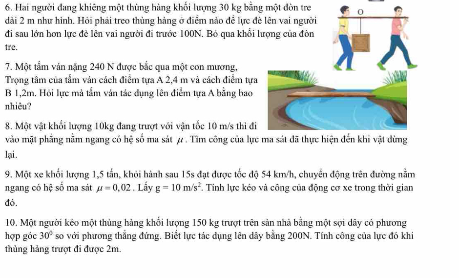 Hai người đang khiêng một thùng hàng khối lượng 30 kg bằng một đòn tre 
dài 2 m như hình. Hỏi phải treo thùng hàng ở điểm nào để lực đ 
đi sau lớn hơn lực đè lên vai người đi trước 100N. Bỏ qua khối 
tre. 
7. Một tấm ván nặng 240 N được bắc qua một con mương, 
Trọng tâm của tấm ván cách điểm tựa A 2,4 m và cách điểm tựa 
B 1,2m. Hỏi lực mà tấm ván tác dụng lên điểm tựa A bằng bao 
nhiêu? 
8. Một vật khối lượng 10kg đang trượt với vận tốc 10 m/s thì đi 
vào mặt phẳng nằm ngang có hệ số ma sát μ. Tìm công của lực 
lại. 
9. Một xe khối lượng 1,5 tấn, khỏi hành sau 15s đạt được tốc độ 54 km/h, chuyển động trên đường nằm 
ngang có hệ số ma sát mu =0,02. Lấy g=10m/s^2 F. Tính lực kéo và công của động cơ xe trong thời gian 
đó. 
10. Một người kéo một thùng hàng khối lượng 150 kg trượt trên sản nhà bằng một sợi dây có phương 
hợp góc 30° so với phương thắng đứng. Biết lực tác dụng lên dây bằng 200N. Tính công của lực đó khi 
thùng hàng trượt đi được 2m.