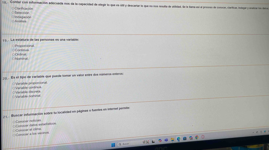 18,. Contar con información adecuada nos da la capacidad de elegir lo que es útil y descartar lo que no nos resulta de utilidad. Se le llama así al proceso de conocer, clarificar, indagar y analizar los datos
Clarificación
Selección
Indagación
Análisis
19. La estatura de las personas es una variable:
Proporcional.
Continua
Ordinal.
Nominal
20. Es el tipo de variable que puede tomar un valor entre dos números enteros:
Variable proporcional.
Variable continua.
Variable discreta
Variable nominal.
21 Buscar información sobre tu localidad en páginas o fuentes en internet permite:
Conocer noticias
Conocer datos estadísticos.
Conocer a los vecinos. Conocer el clima
Q Buscar