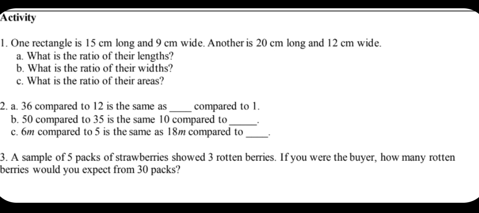 Activity 
1. One rectangle is 15 cm long and 9 cm wide. Another is 20 cm long and 12 cm wide. 
a. What is the ratio of their lengths? 
b. What is the ratio of their widths? 
c. What is the ratio of their areas? 
2. a. 36 compared to 12 is the same as _compared to 1. 
b. 50 compared to 35 is the same 10 compared to_ 
c. 6m compared to 5 is the same as 18m compared to_ 
3. A sample of 5 packs of strawberries showed 3 rotten berries. If you were the buyer, how many rotten 
berries would you expect from 30 packs?