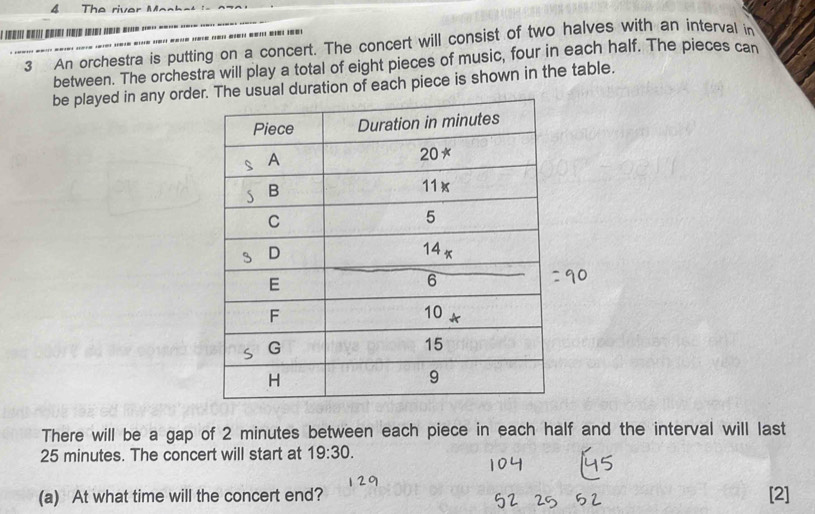 The river  M e n   
*   
3 An orchestra is putting on a concert. The concert will consist of two halves with an interval in
between. The orchestra will play a total of eight pieces of music, four in each half. The pieces can
be played in any orderuration of each piece is shown in the table.
There will be a gap of 2 minutes between each piece in each half and the interval will last
25 minutes. The concert will start at 19:30.
(a) At what time will the concert end? [2]