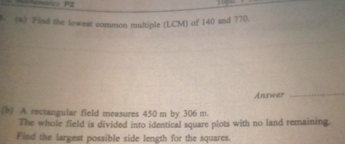 Phamhematics P2 Topic 
. (a) Find the lowest common multiple (LCM) of 140 and 770. 
Answer 
_ 
(b) A rectangular field measures 450 m by 306 m. 
The whole field is divided into identical square plots with no land remaining. 
Find the largest possible side length for the squares.