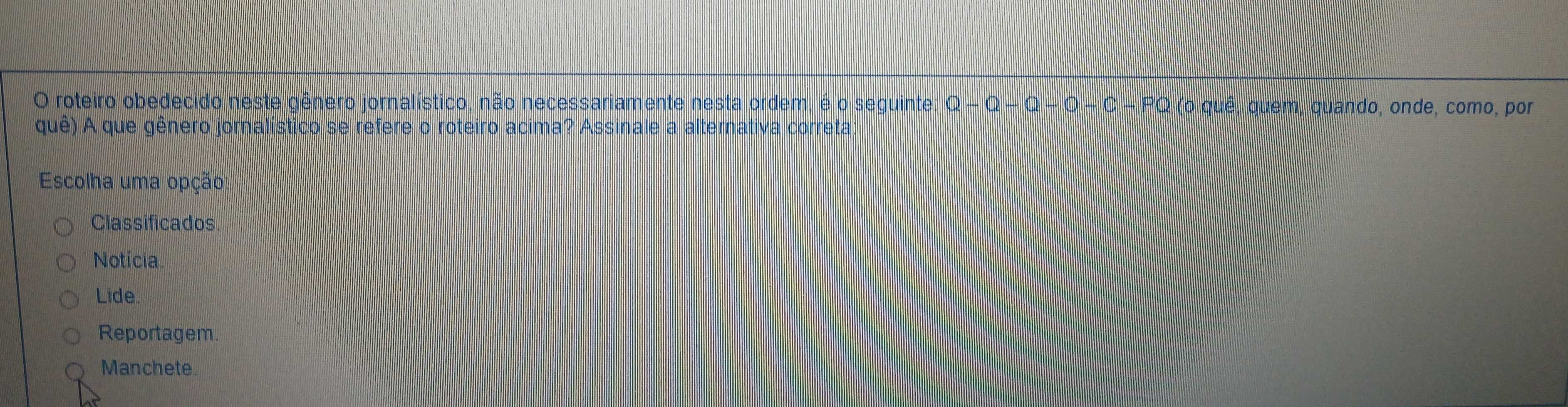 roteiro obedecido neste gênero jornalístico, não necessariamente nesta ordem, é o seguinte: Q-Q-Q-O-C-PQ (o quê, quem, quando, onde, como, por
quê) A que gênero jornalístico se refere o roteiro acima? Assinale a alternativa correta
Escolha uma opção
Classificados
Notícia.
Lide.
Reportagem.
Manchete.