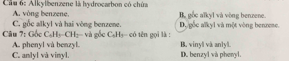 Alkylbenzene là hydrocarbon có chứa
A. vòng benzene. B gốc alkyl và vòng benzene.
C. gốc alkyl và hai vòng benzene. D. gốc alkyl và một vòng benzene.
* Câu 7: Gốc C_6H_5-CH_2- và ghat OC_6H_5 có tên gọi là :
A. phenyl và benzyl. B. vinyl và anlyl.
C. anlyl và vinyl. D. benzyl và phenyl.