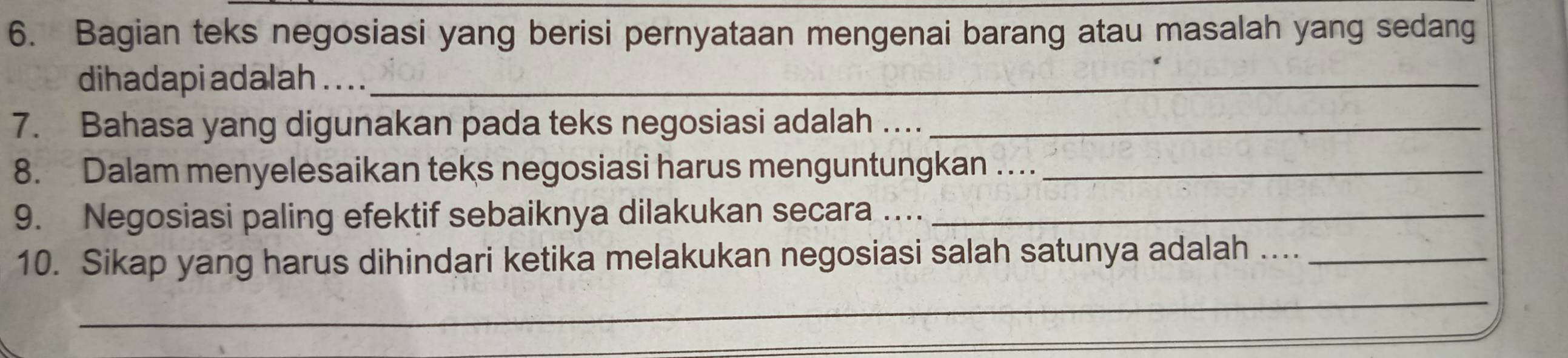 Bagian teks negosiasi yang berisi pernyataan mengenai barang atau masalah yang sedang 
dihadapi adalah . . . ._ 
7. Bahasa yang digunakan pada teks negosiasi adalah …_ 
8. Dalam menyelesaikan teks negosiasi harus menguntungkan …_ 
9. Negosiasi paling efektif sebaiknya dilakukan secara …_ 
10. Sikap yang harus dihindari ketika melakukan negosiasi salah satunya adalah ...._ 
_ 
_