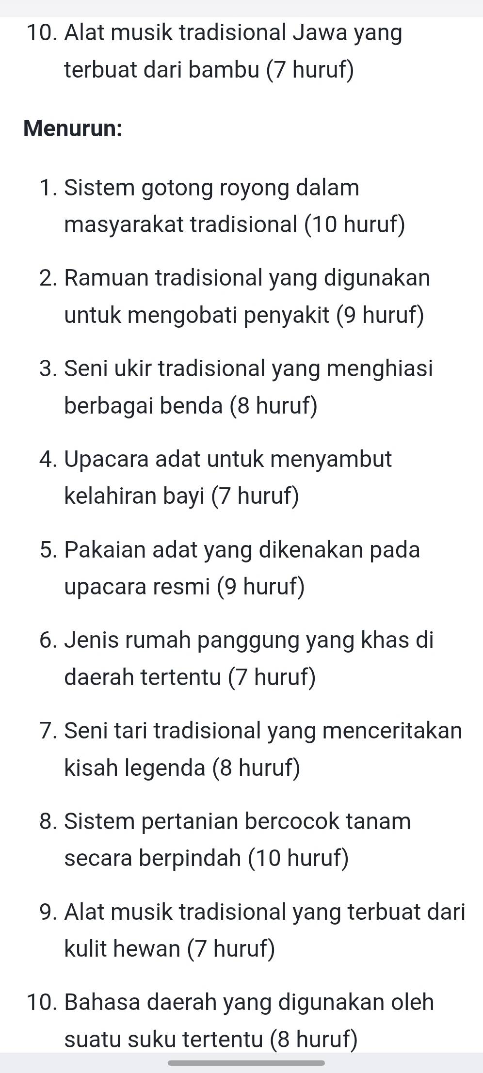 Alat musik tradisional Jawa yang 
terbuat dari bambu (7 huruf) 
Menurun: 
1. Sistem gotong royong dalam 
masyarakat tradisional (10 huruf) 
2. Ramuan tradisional yang digunakan 
untuk mengobati penyakit (9 huruf) 
3. Seni ukir tradisional yang menghiasi 
berbagai benda (8 huruf) 
4. Upacara adat untuk menyambut 
kelahiran bayi (7 huruf) 
5. Pakaian adat yang dikenakan pada 
upacara resmi (9 huruf) 
6. Jenis rumah panggung yang khas di 
daerah tertentu (7 huruf) 
7. Seni tari tradisional yang menceritakan 
kisah legenda (8 huruf) 
8. Sistem pertanian bercocok tanam 
secara berpindah (10 huruf) 
9. Alat musik tradisional yang terbuat dari 
kulit hewan (7 huruf) 
10. Bahasa daerah yang digunakan oleh 
suatu suku tertentu (8 huruf)