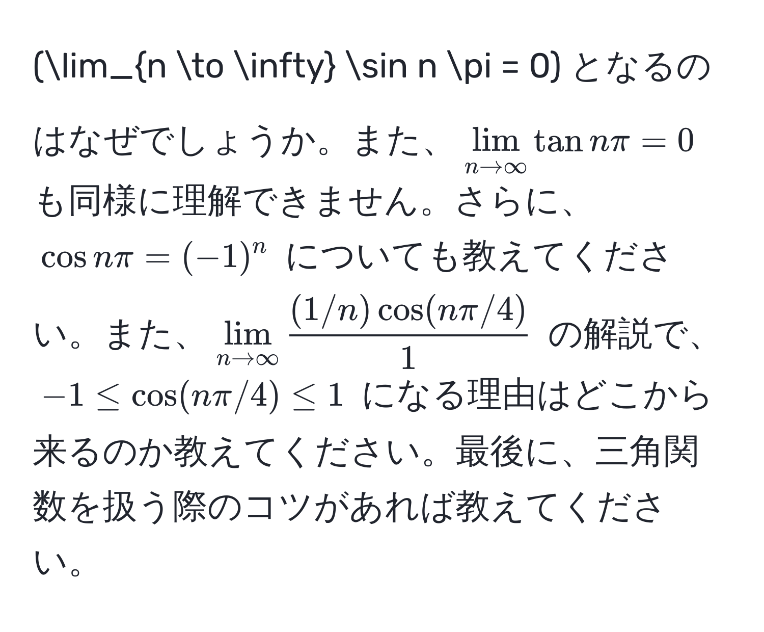 (lim_n to ∈fty sin n π = 0) となるのはなぜでしょうか。また、(lim_n to ∈fty tan n π = 0) も同様に理解できません。さらに、(cos n π = (-1)^n) についても教えてください。また、(lim_n to ∈fty  ((1/n) cos(n π/4))/1 ) の解説で、(-1 ≤ cos(n π/4) ≤ 1) になる理由はどこから来るのか教えてください。最後に、三角関数を扱う際のコツがあれば教えてください。