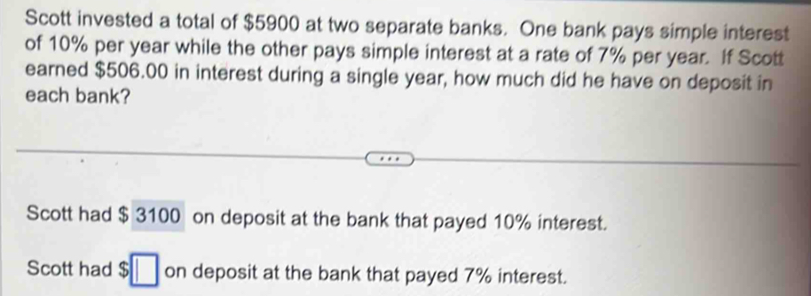 Scott invested a total of $5900 at two separate banks. One bank pays simple interest
of 10% per year while the other pays simple interest at a rate of 7% per year. If Scott
earned $506.00 in interest during a single year, how much did he have on deposit in
each bank?
Scott had $ 3100 on deposit at the bank that payed 10% interest.
Scott had $ on deposit at the bank that payed 7% interest.