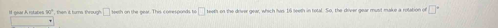 If gear A rotates 90° , then it turns through □ teeth on the gear. This corresponds to □ teeth on the driver gear, which has 16 teeth in total. So, the driver gear must make a rotation of □°