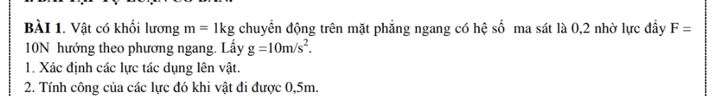 Vật có khối lương m=1kg chuyển động trên mặt phẳng ngang có hệ số ma sát là 0, 2 nhờ lực đầy F=
10N hướng theo phương ngang. Lấy g=10m/s^2. 
1. Xác định các lực tác dụng lên vật. 
2. Tính công của các lực đó khi vật đi được 0,5m.