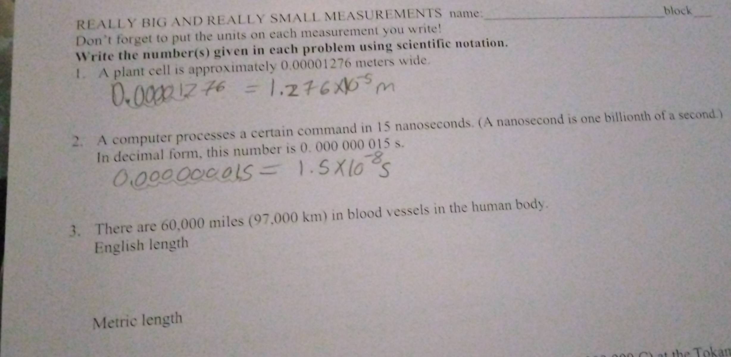 REALLY BIG AND REALLY SMALL MEASUREM_ENTS name: 
_block 
Don’t forget to put the units on each measurement you write! 
Write the number(s) given in each problem using scientific notation. 
1. A plant cell is approximately 0.00001276 meters wide. 
2. A computer processes a certain command in 15 nanoseconds. (A nanosecond is one billionth of a second.) 
In decimal form, this number is 0. 000 000 015 s. 
3. There are 60,000 miles (97,000 km) in blood vessels in the human body. 
English length 
Metric length 
t Tokan