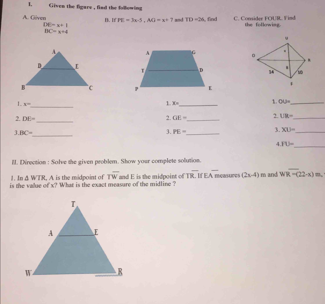 Given the figure , find the following 
A. Given B. If PE=3x-5, AG=x+7 and TD=26 , find C. Consider FOUR. Find
DE=x+1 the following.
BC=x+4
_ 
1. x=
1. X= _ 
1. OU= _ 
_ 
2. DE= 2. GE= _ 
2. UR= _ 
3. BC=
_ 
3. PE= _ 
3. XU= _ 
4.FU=
_ 
II. Direction : Solve the given problem. Show your complete solution. 
_ 
1. In △ WTR , A is the midpoint of Toverline W and E is the midpoint of Toverline R. If EA measures (2x-4)m and WR=(22-x)m, 
is the value of x? What is the exact measure of the midline ?