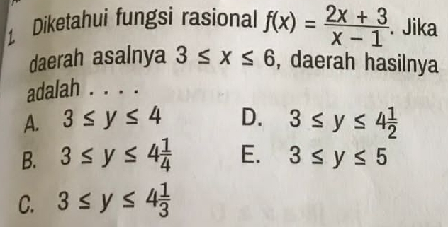 Diketahui fungsi rasional f(x)= (2x+3)/x-1 . Jika
daerah asalnya 3≤ x≤ 6 , daerah hasilnya
adalah
A. 3≤ y≤ 4 D. 3≤ y≤ 4 1/2 
B. 3≤ y≤ 4 1/4  E. 3≤ y≤ 5
C. 3≤ y≤ 4 1/3 