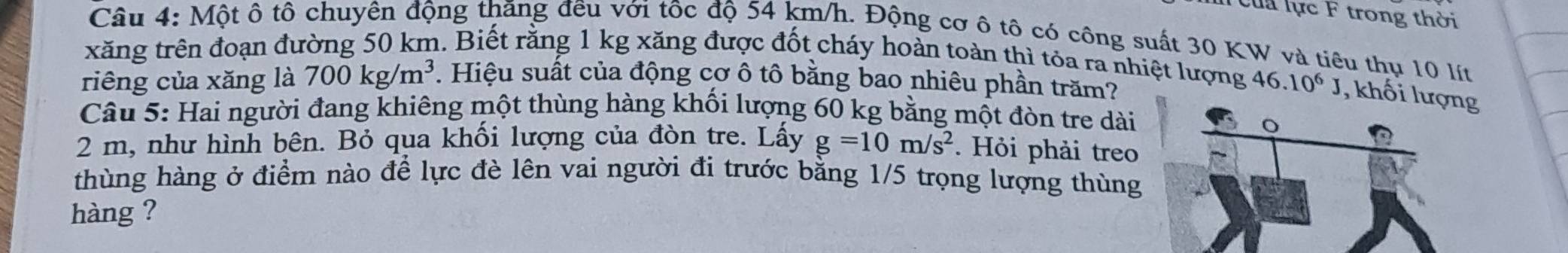 Cua lực F trong thời 
Câu 4: Một ô tô chuyên động thăng đều với tốc độ 54 km/h. Động cơ ô tô có công suất 30 KW và tiêu thụ 10 lít
xăng trên đoạn đường 50 km. Biết rằng 1 kg xăng được đốt cháy hoàn toàn thì tóa ra nhiệt lượng 
riêng của xăng là 700kg/m^3. Hiệu suất của động cơ ô tô bằng bao nhiêu phần trăm? 46.10^6J , khối g 
Câu 5: Hai người đang khiêng một thùng hàng khối lượng 60 kg bằng một đòn tre dài
2 m, như hình bên. Bỏ qua khối lượng của đòn tre. Lấy g=10m/s^2. Hỏi phải treo 
thùng hàng ở điểm nào để lực đè lên vai người đi trước bằng 1/5 trọng lượng thùng 
hàng ?