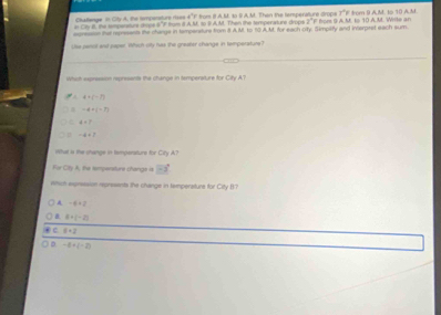 Challenge in City A. the tomponsture rises a^(-1)f from 8 A.M. so S A.M. Then the tempenature drope F° 
in Cit II. the timpenture droce s "? thum it A.M. 1o 9 A.M. Then the temperature drops 2 " F from 9 A.M. to 10 A. M. Witte an # from 9 AM. 1º 10 AM
agnessn tha represents the change in tamporature from 8 AM. to 10 AM. for each city. Simpatity and Interpret each sum
Use pemot and saper. Which oity has the graater change in temperature?
Whith expressson represents the change in temperature for City AT
A 4+(-7)
-4+(-7)
4=7
# -4+? 
that is the shange in tempensture for Cirty A?
For City A, the sempensture chango is vector -3
which expression represents the change in temperature for City B7
A -6+2
B 8+(-2)
6* 2
。 -8+(-2)