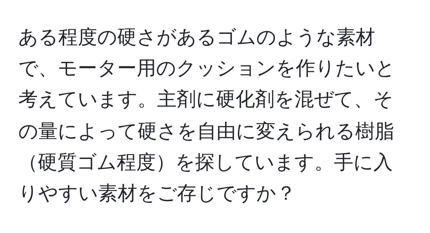 ある程度の硬さがあるゴムのような素材で、モーター用のクッションを作りたいと考えています。主剤に硬化剤を混ぜて、その量によって硬さを自由に変えられる樹脂硬質ゴム程度を探しています。手に入りやすい素材をご存じですか？