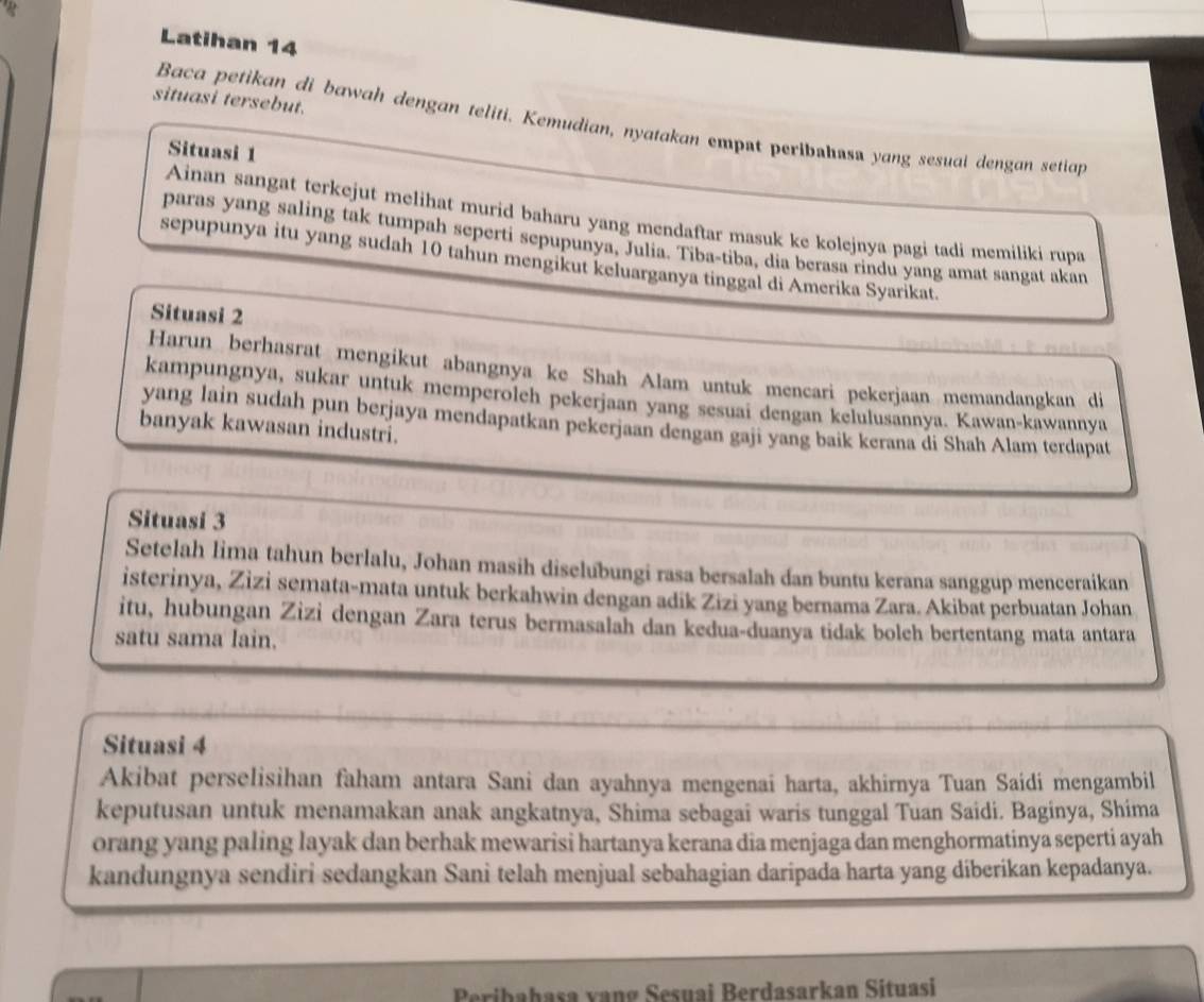 Latihan 14
situasi tersebut.
Baca petikan di bawah dengan teliti. Kemudian, nyatakan empat peribahasa yang sesuai dengan setiap
Situasi 1
Ainan sangat terkejut melihat murid baharu yang mendaftar masuk ke kolejnya pagi tadi memiliki rupa
paras yang saling tak tumpah seperti sepupunya, Julia. Tiba-tiba, dia berasa rindu yang amat sangat akan
sepupunya itu yang sudah 10 tahun mengikut keluarganya tinggal di Amerika Syarikat.
Situasi 2
Harun berhasrat mengikut abangnya ke Shah Alam untuk mencari pekerjaan memandangkan di
kampungnya, sukar untuk memperoleh pekerjaan yang sesuai dengan kelulusannya. Kawan-kawannya
yang lain sudah pun berjaya mendapatkan pekerjaan dengan gaji yang baik kerana di Shah Alam terdapat
banyak kawasan industri.
Situasi 3
Setelah lima tahun berlalu, Johan masih diselubungi rasa bersalah dan buntu kerana sanggup menceraikan
isterinya, Zizi semata-mata untuk berkahwin dengan adik Zizi yang bernama Zara. Akibat perbuatan Johan
itu, hubungan Zizi dengan Zara terus bermasalah dan kedua-duanya tidak bolch bertentang mata antara
satu sama lain.
Situasi 4
Akibat perselisihan faham antara Sani dan ayahnya mengenai harta, akhirnya Tuan Saidi mengambil
keputusan untuk menamakan anak angkatnya, Shima sebagai waris tunggal Tuan Saidi. Baginya, Shima
orang yang paling layak dan berhak mewarisi hartanya kerana dia menjaga dan menghormatinya seperti ayah
kandungnya sendiri sedangkan Sani telah menjual sebahagian daripada harta yang diberikan kepadanya.
Peribahasa vang Sesuai Berdasarkan Situasi