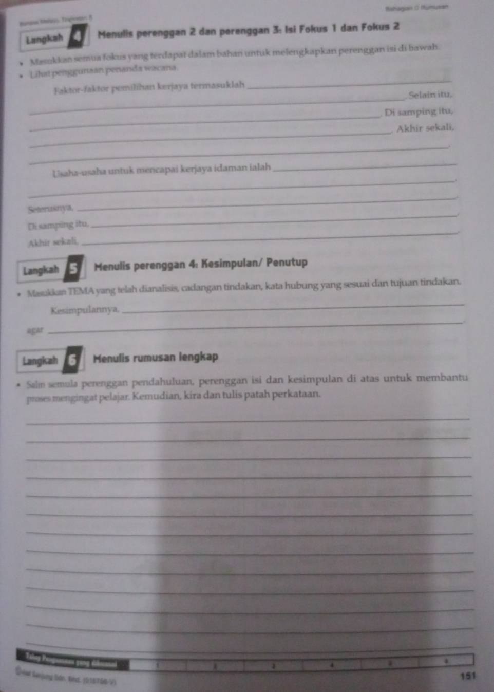 Babagion C Riumuran 
Bangus Rrous, Tigrar; B 
Langkah Menulis perenggan 2 dan perenggan 3 : Isi Fokus 1 dan Fokus 2
Masukkan semua fokus yang terdapat dalam bahan untuk melengkapkan perenggan isi di bawah. 
Lihat penggunian penanda wacana. 
Faktor-faktor pemilihan kerjaya termasuklah 
_ 
_Selain itu, 
_. Di samping itu, 
_. Akhir sekali, 
_ 
_ 
Usaha-usaha untuk mencapai kerjaya idaman ialah 
_ 
Seterusnya, 
_ 
Di samping itu. 
_ 
Akhir sekali, 
_ 
Langkah Menulis perenggan 4: Kesimpulan/ Penutup 
* Masakkan TEMA yang telah dianalisis, cadangan tindakan, kata hubung yang sesuai dan tujuan tindakan. 
Kesimpulannya, 
_ 
agar 
_ 
Langkah Menulis rumusan lengkap 
Saln semula perenggan pendahuluan, perenggan isi dan kesimpulan di atas untuk membantu 
proses mengingat pelajar. Kemudian, kira dan tulis patah perkataan. 
_ 
_ 
_ 
_ 
_ 
_ 
_ 
_ 
_ 
_ 
_ 
_ 
_ 
Talng Peoguasean yong ti 
Üeer Senjung Sdn. Binst. (016766-V)
151