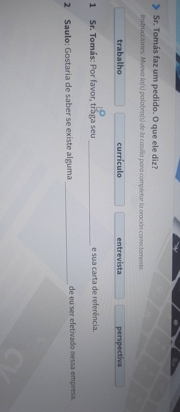Sr. Tomás faz um pedido. O que ele diz?
Instrucciones: Mueva la(s) palabra(s) de la casilla para completar la oración correctamente.
trabalho currículo entrevista perspectiva
1 Sr. Tomás: Por favor, traga seu _e sua carta de referência.
2 Saulo: Gostaria de saber se existe alguma _de eu ser efetivado nessa empresa.