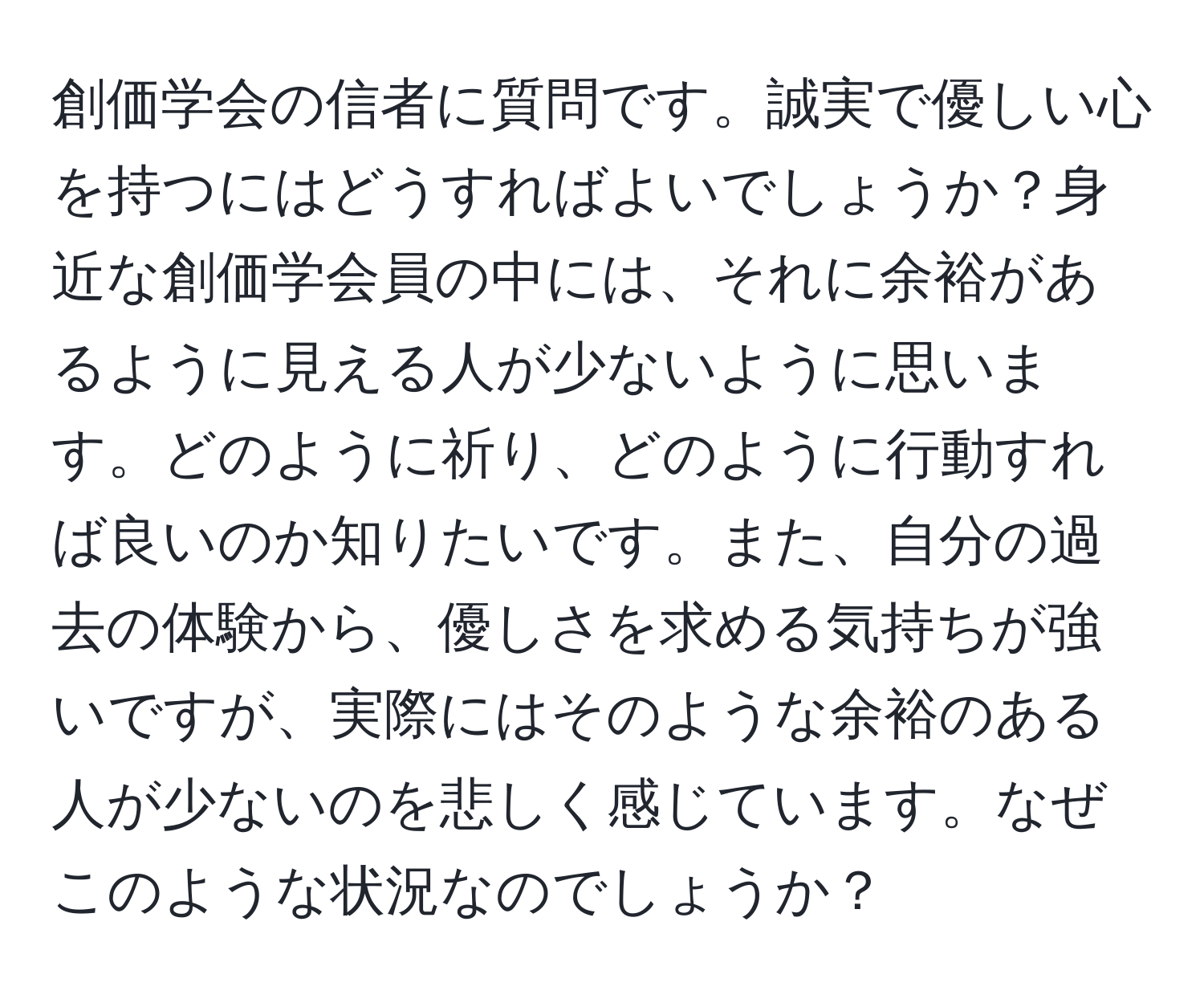 創価学会の信者に質問です。誠実で優しい心を持つにはどうすればよいでしょうか？身近な創価学会員の中には、それに余裕があるように見える人が少ないように思います。どのように祈り、どのように行動すれば良いのか知りたいです。また、自分の過去の体験から、優しさを求める気持ちが強いですが、実際にはそのような余裕のある人が少ないのを悲しく感じています。なぜこのような状況なのでしょうか？