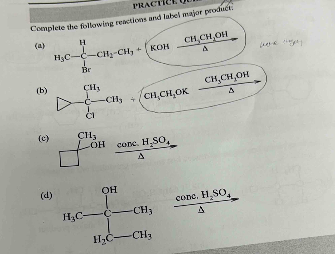 PRACTICE Qu
Complete the following reactions and label major product:
(a) H_3C-C-CH_2-CH_3+(KOH-frac CH_3CH_2OH△ 
(b)
frac CH_3CH_2OH△ 
(c) beginarrayr CH_3 □ endarray beginarrayr CH_3 COHendarray beginarrayr COnc.H_2SO_4 △ endarray
(d)