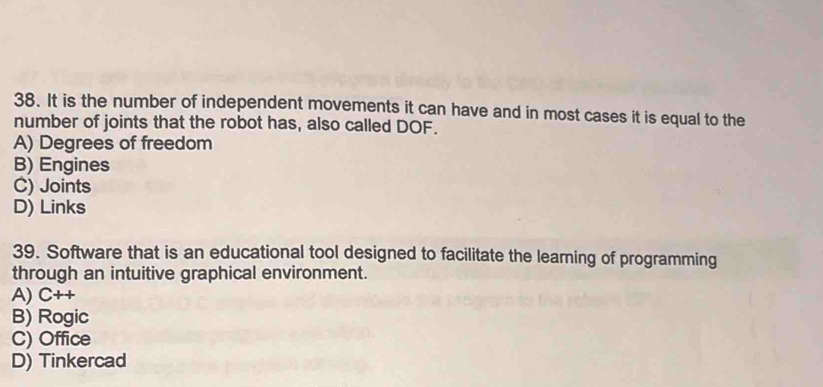 It is the number of independent movements it can have and in most cases it is equal to the
number of joints that the robot has, also called DOF.
A) Degrees of freedom
B) Engines
C) Joints
D) Links
39. Software that is an educational tool designed to facilitate the learning of programming
through an intuitive graphical environment.
A) C++
B) Rogic
C) Office
D) Tinkercad