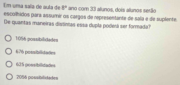 Em uma sala de aula de 8° ano com 33 alunos, dois alunos serão
escolhidos para assumir os cargos de representante de sala e de suplente.
De quantas maneiras distintas essa dupla poderá ser formada?
1056 possibilidades
676 possibilidades
625 possibilidades
2056 possibilidades