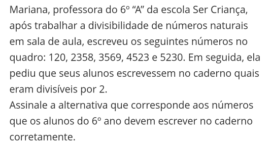 Mariana, professora do 6° 'A' da escola Ser Criança, 
após trabalhar a divisibilidade de números naturais 
em sala de aula, escreveu os seguintes números no 
quadro: 120, 2358, 3569, 4523 e 5230. Em seguida, ela 
pediu que seus alunos escrevessem no caderno quais 
eram divisíveis por 2. 
Assinale a alternativa que corresponde aos números 
que os alunos do 6° ano devem escrever no caderno 
corretamente.