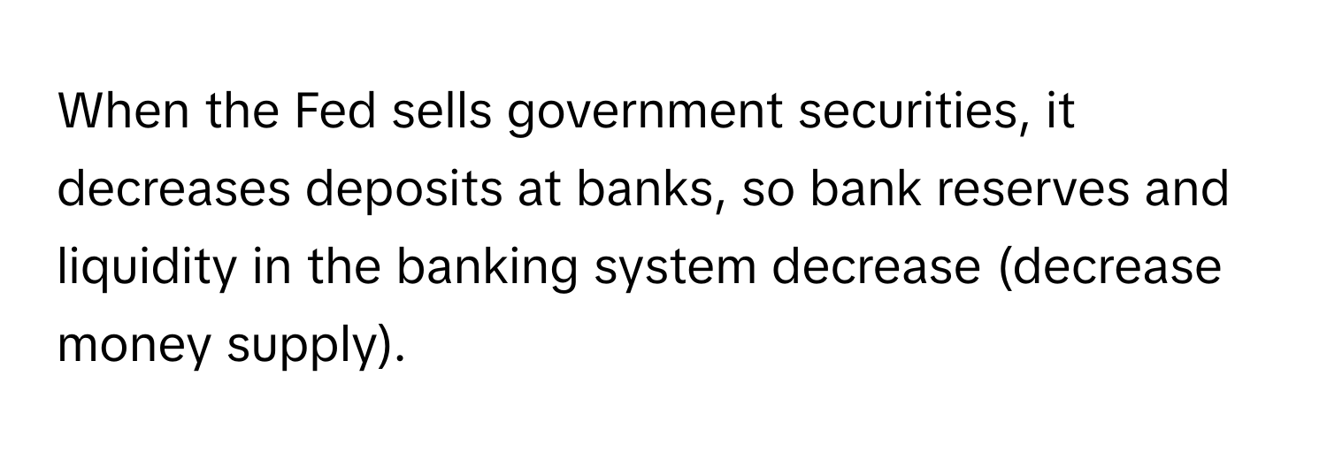 When the Fed sells government securities, it decreases deposits at banks, so bank reserves and liquidity in the banking system decrease (decrease money supply).